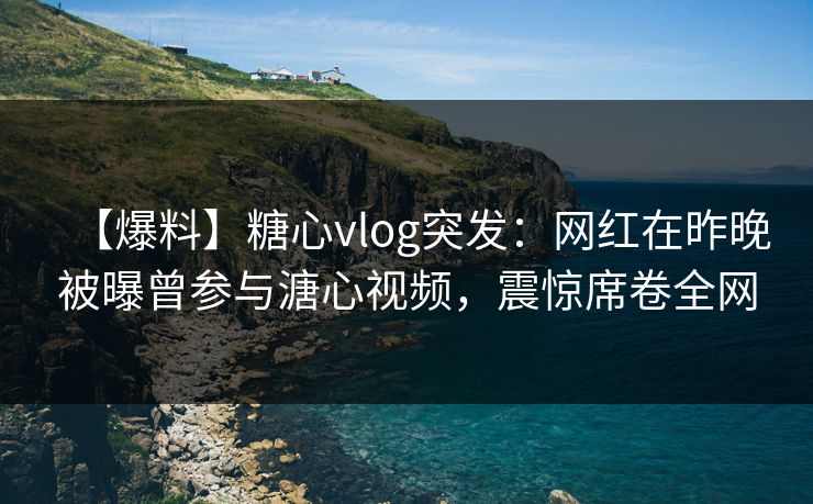 【爆料】糖心vlog突发：网红在昨晚被曝曾参与溏心视频，震惊席卷全网