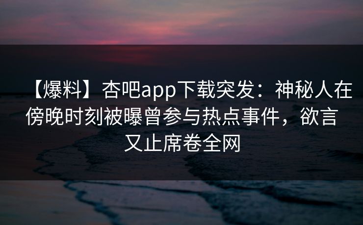 【爆料】杏吧app下载突发：神秘人在傍晚时刻被曝曾参与热点事件，欲言又止席卷全网
