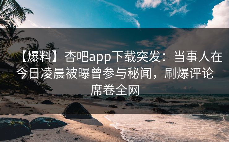 【爆料】杏吧app下载突发：当事人在今日凌晨被曝曾参与秘闻，刷爆评论席卷全网