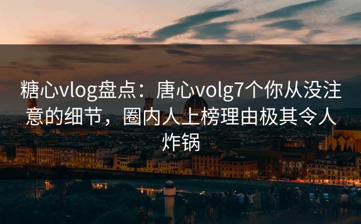 糖心vlog盘点：唐心volg7个你从没注意的细节，圈内人上榜理由极其令人炸锅