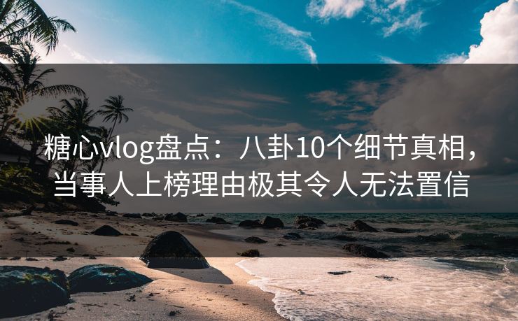 糖心vlog盘点：八卦10个细节真相，当事人上榜理由极其令人无法置信