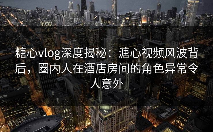 糖心vlog深度揭秘：溏心视频风波背后，圈内人在酒店房间的角色异常令人意外