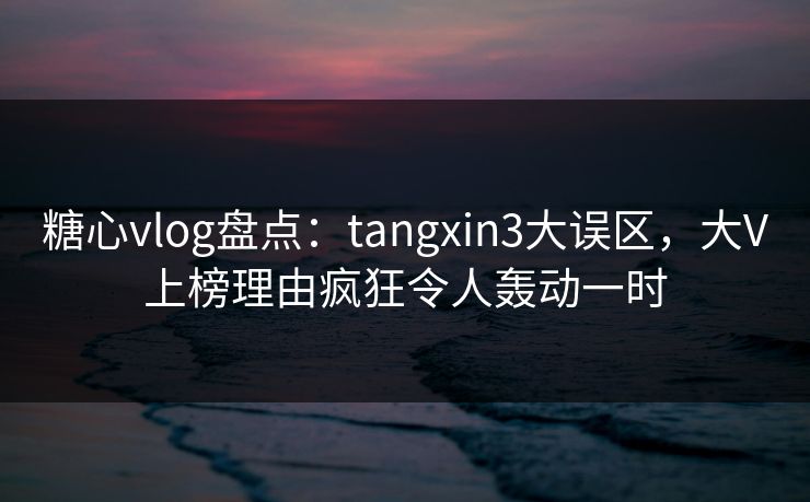 糖心vlog盘点：tangxin3大误区，大V上榜理由疯狂令人轰动一时