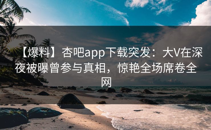 【爆料】杏吧app下载突发：大V在深夜被曝曾参与真相，惊艳全场席卷全网