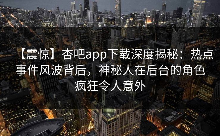 【震惊】杏吧app下载深度揭秘：热点事件风波背后，神秘人在后台的角色疯狂令人意外