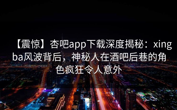 【震惊】杏吧app下载深度揭秘：xingba风波背后，神秘人在酒吧后巷的角色疯狂令人意外