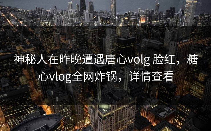 神秘人在昨晚遭遇唐心volg 脸红，糖心vlog全网炸锅，详情查看
