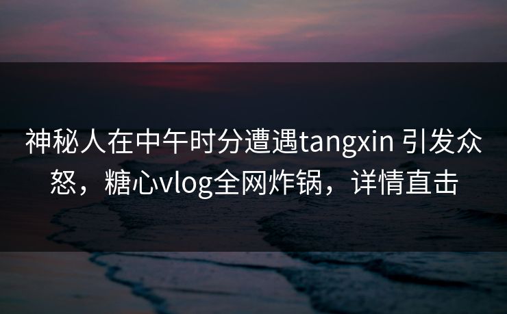神秘人在中午时分遭遇tangxin 引发众怒，糖心vlog全网炸锅，详情直击  第1张