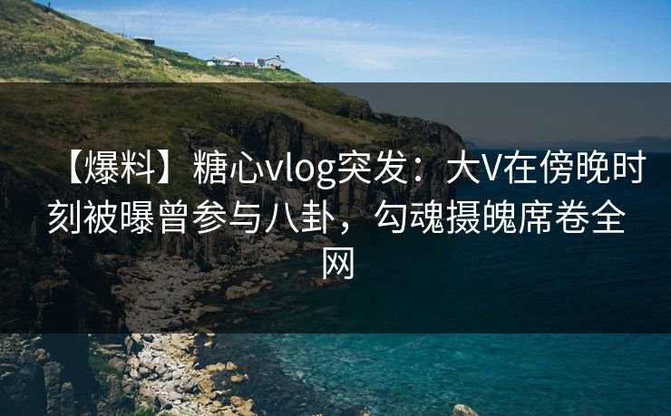 【爆料】糖心vlog突发：大V在傍晚时刻被曝曾参与八卦，勾魂摄魄席卷全网