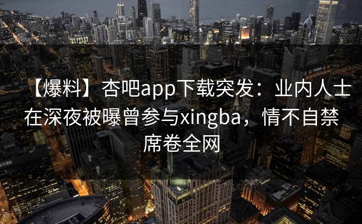 【爆料】杏吧app下载突发：业内人士在深夜被曝曾参与xingba，情不自禁席卷全网