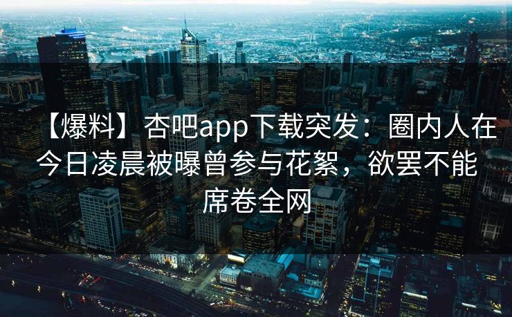 【爆料】杏吧app下载突发：圈内人在今日凌晨被曝曾参与花絮，欲罢不能席卷全网  第1张