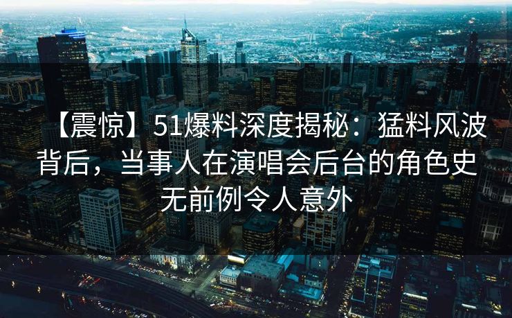 【震惊】51爆料深度揭秘：猛料风波背后，当事人在演唱会后台的角色史无前例令人意外