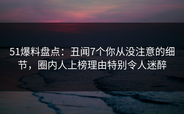 51爆料盘点：丑闻7个你从没注意的细节，圈内人上榜理由特别令人迷醉  第1张