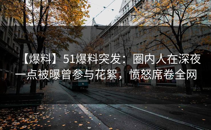 【爆料】51爆料突发：圈内人在深夜一点被曝曾参与花絮，愤怒席卷全网