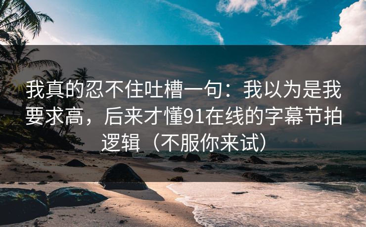 我真的忍不住吐槽一句：我以为是我要求高，后来才懂91在线的字幕节拍逻辑（不服你来试）