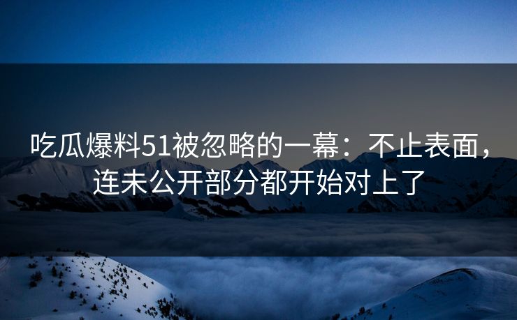 吃瓜爆料51被忽略的一幕：不止表面，连未公开部分都开始对上了