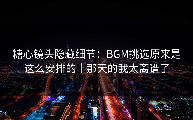 糖心镜头隐藏细节：BGM挑选原来是这么安排的｜那天的我太离谱了