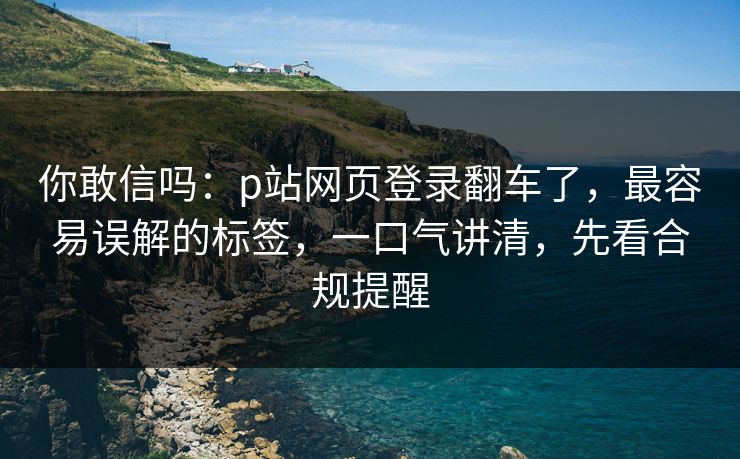 你敢信吗：p站网页登录翻车了，最容易误解的标签，一口气讲清，先看合规提醒