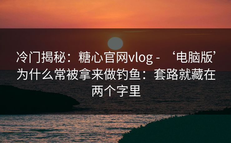 冷门揭秘：糖心官网vlog - ‘电脑版’为什么常被拿来做钓鱼：套路就藏在两个字里