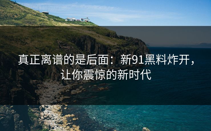 真正离谱的是后面：新91黑料炸开，让你震惊的新时代