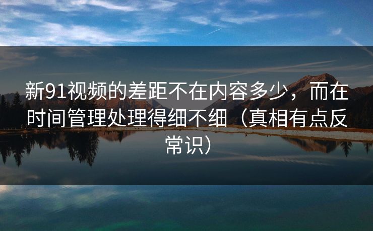 新91视频的差距不在内容多少，而在时间管理处理得细不细（真相有点反常识）