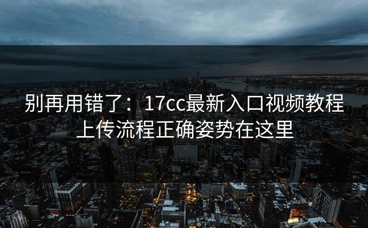 别再用错了：17cc最新入口视频教程上传流程正确姿势在这里