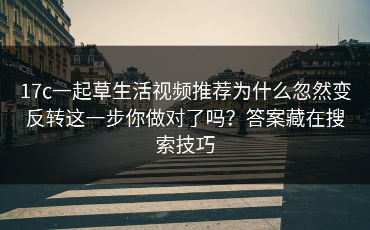 17c一起草生活视频推荐为什么忽然变反转这一步你做对了吗？答案藏在搜索技巧