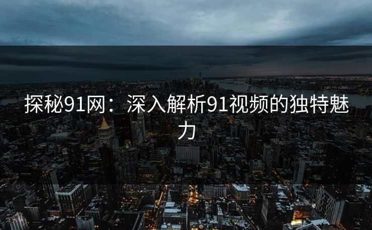 探秘91网：深入解析91视频的独特魅力
