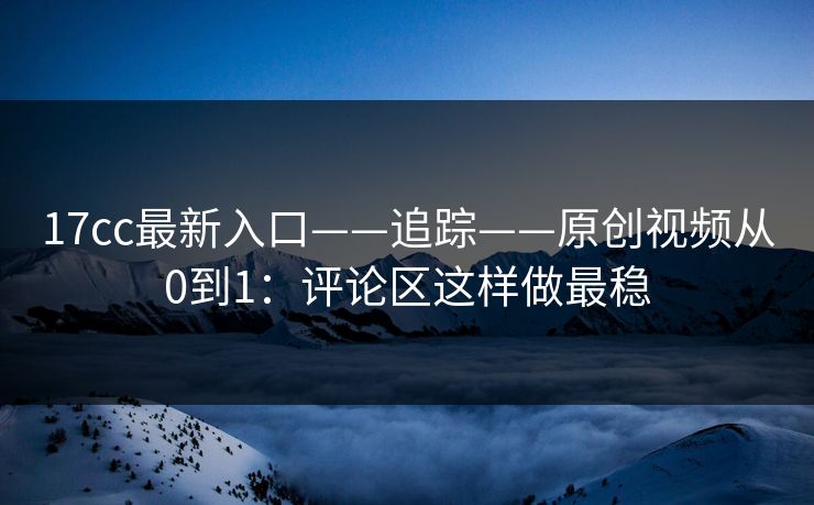 17cc最新入口——追踪——原创视频从0到1：评论区这样做最稳